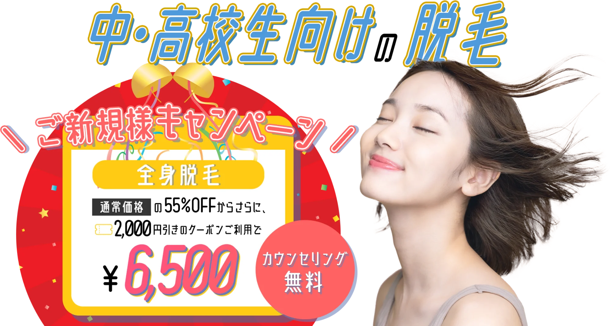 中・高校生向けの脱毛！ご新規様キャンペーンで今なら、通常料金の55％OFFからさらに2000円引きのクーポンご利用で、6,500円で全身脱毛ができる！カウンセリング無料！